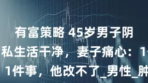 有富策略 45岁男子阴茎癌晚期，私生活干净，妻子痛心：1件事，他改不了_男性_肿瘤_生殖器