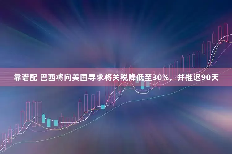 靠谱配 巴西将向美国寻求将关税降低至30%，并推迟90天