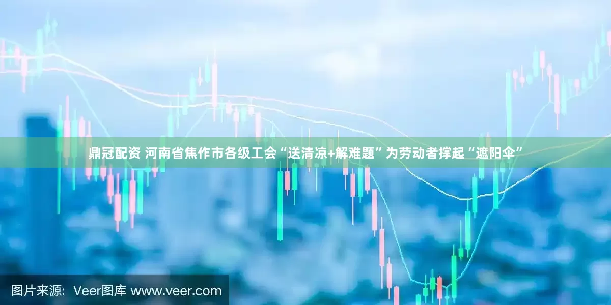 鼎冠配资 河南省焦作市各级工会“送清凉+解难题”为劳动者撑起“遮阳伞”