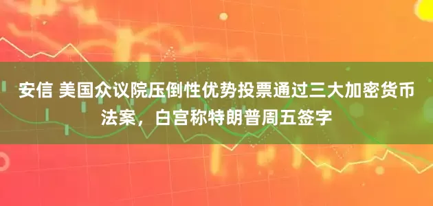 安信 美国众议院压倒性优势投票通过三大加密货币法案，白宫称特朗普周五签字