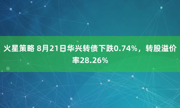 火星策略 8月21日华兴转债下跌0.74%，转股溢价率28.26%