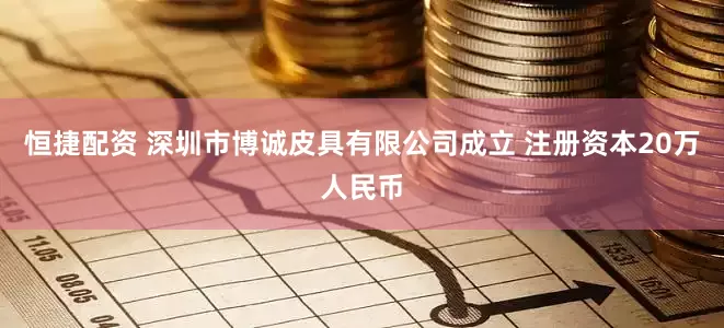 恒捷配资 深圳市博诚皮具有限公司成立 注册资本20万人民币