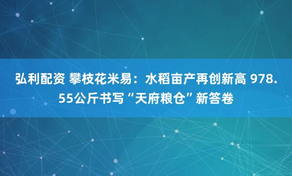 弘利配资 攀枝花米易：水稻亩产再创新高 978.55公斤书写“天府粮仓”新答卷