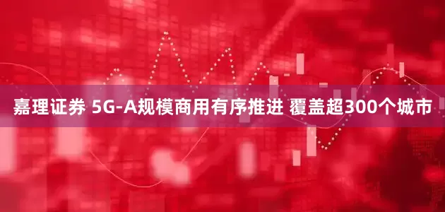 嘉理证券 5G-A规模商用有序推进 覆盖超300个城市