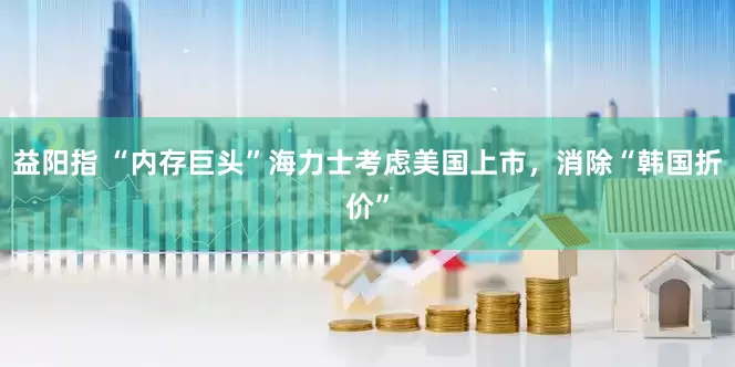 益阳指 “内存巨头”海力士考虑美国上市，消除“韩国折价”