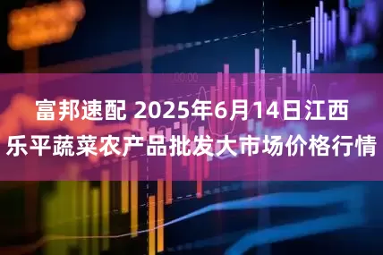 富邦速配 2025年6月14日江西乐平蔬菜农产品批发大市场价格行情