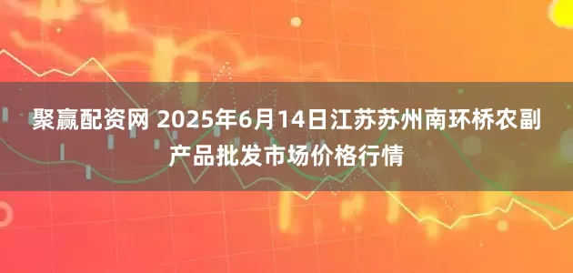 聚赢配资网 2025年6月14日江苏苏州南环桥农副产品批发市场价格行情