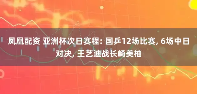 凤凰配资 亚洲杯次日赛程: 国乒12场比赛, 6场中日对决, 王艺迪战长崎美柚