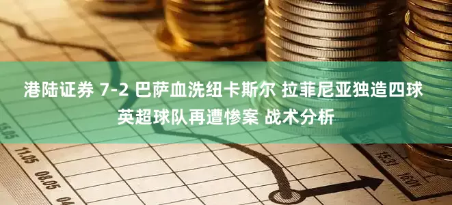 港陆证券 7-2 巴萨血洗纽卡斯尔 拉菲尼亚独造四球 英超球队再遭惨案 战术分析