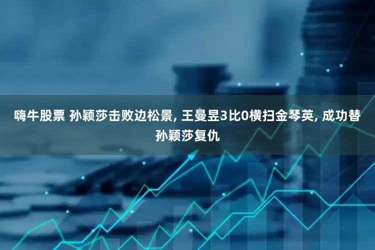 嗨牛股票 孙颖莎击败边松景, 王曼昱3比0横扫金琴英, 成功替孙颖莎复仇